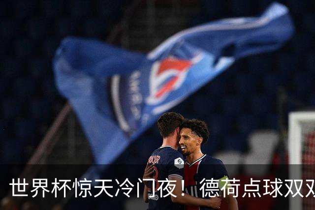 世界杯惊天冷门夜！德荷点球双双出局，利物浦无奈迎最大利好