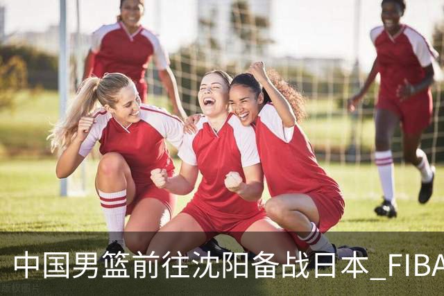 中国男篮前往沈阳备战日本 FIBA高度评价杨瀚森
