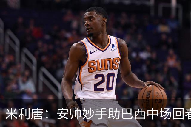 米利唐：安帅妙手助巴西中场回春，在皇马时他就善于倾听建议